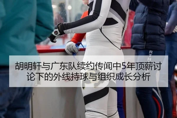 胡明轩与广东队续约传闻中5年顶薪讨论下的外线持球与组织成长分析