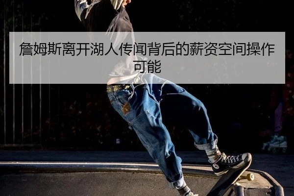 詹姆斯离开湖人传闻背后的薪资空间操作可能